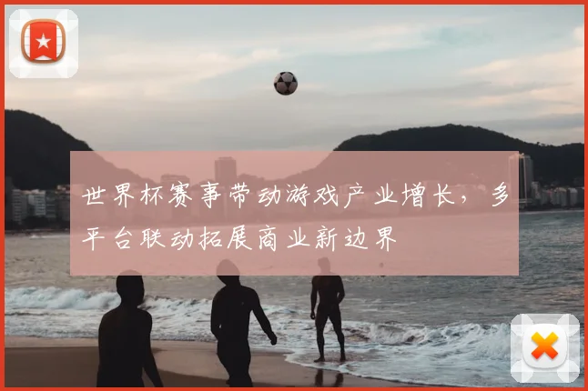 世界杯赛事带动游戏产业增长，多平台联动拓展商业新边界