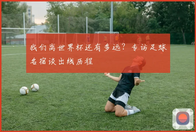 我们离世界杯还有多远？专访足球名宿谈出线历程