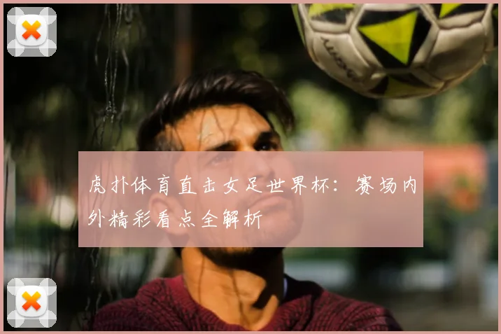 虎扑体育直击女足世界杯:赛场内外精彩看点全解析