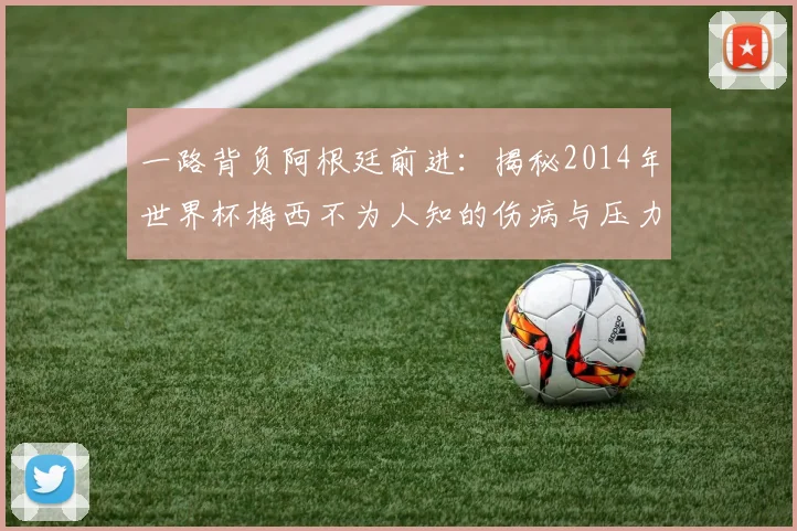 一路背负阿根廷前进:揭秘2014年世界杯梅西不为人知的伤病与压力