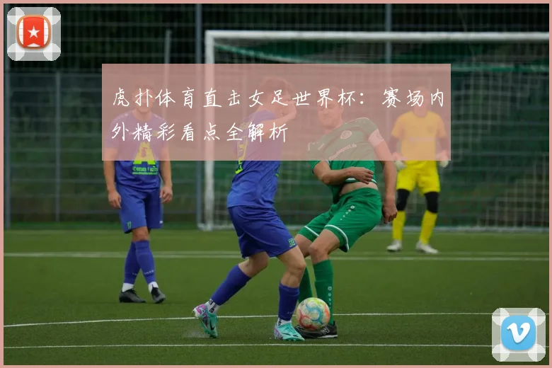 虎扑体育直击女足世界杯:赛场内外精彩看点全解析