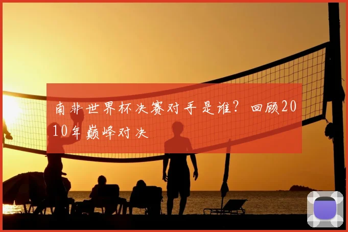 南非世界杯决赛对手是谁？回顾2010年巅峰对决