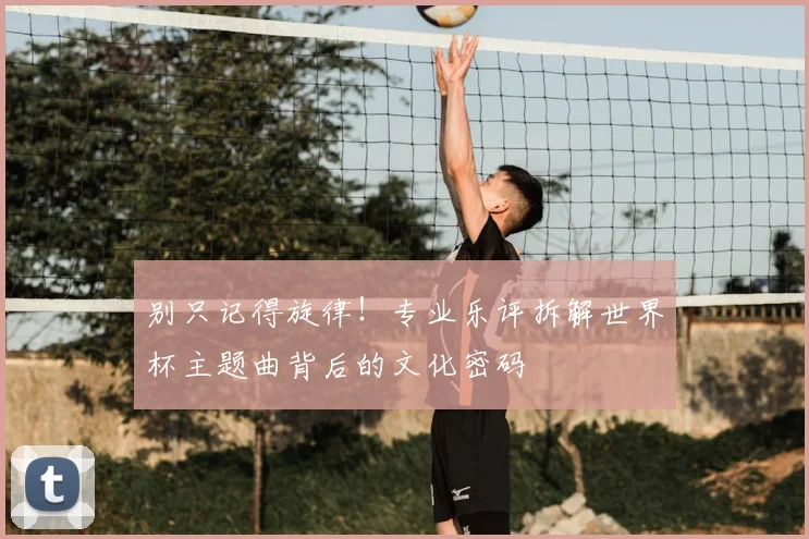 别只记得旋律！专业乐评拆解世界杯主题曲背后的文化密码