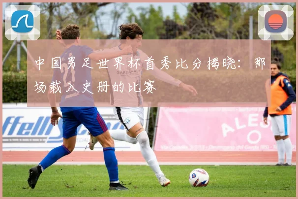 中国男足世界杯首秀比分揭晓：那场载入史册的比赛