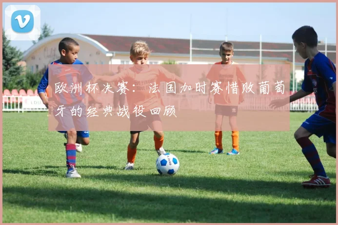欧洲杯决赛：法国加时赛惜败葡萄牙的经典战役回顾