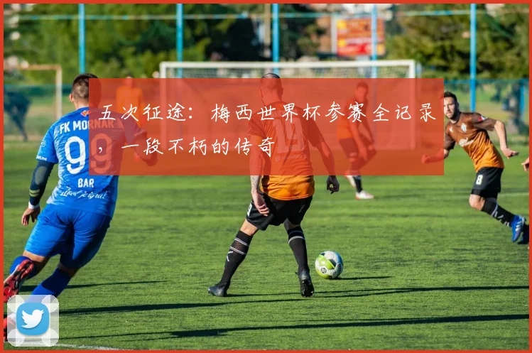 五次征途：梅西世界杯参赛全记录，一段不朽的传奇